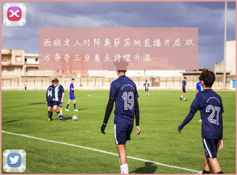 西班牙人对阵奥萨苏纳直播开启 双方争夺三分看点持续升温