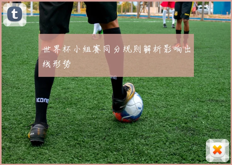 世界杯小组赛同分规则解析影响出线形势