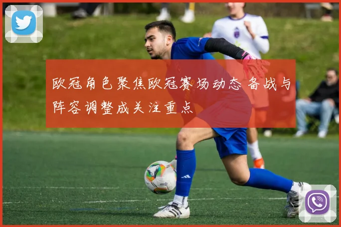 欧冠角色聚焦欧冠赛场动态 备战与阵容调整成关注重点
