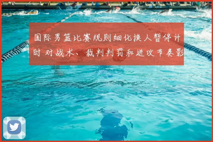 国际男篮比赛规则细化换人暂停计时 对战术、裁判判罚和进攻节奏影响