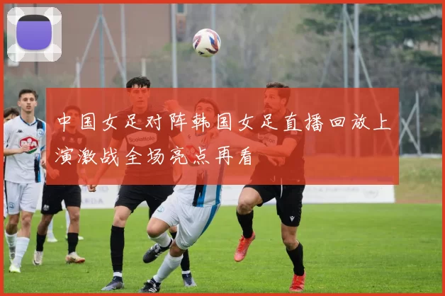 中国女足对阵韩国女足直播回放上演激战全场亮点再看
