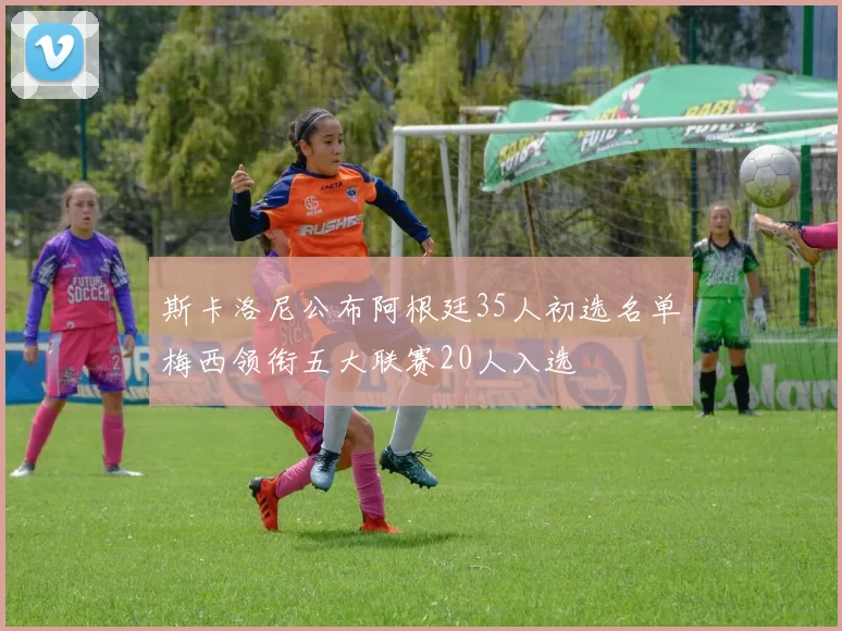 斯卡洛尼公布阿根廷35人初选名单梅西领衔五大联赛20人入选