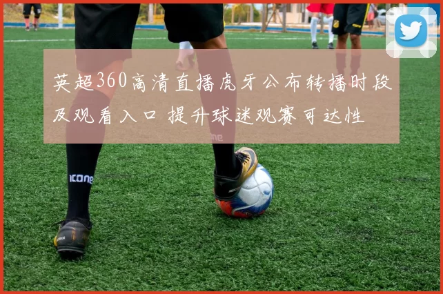 英超360高清直播虎牙公布转播时段及观看入口 提升球迷观赛可达性