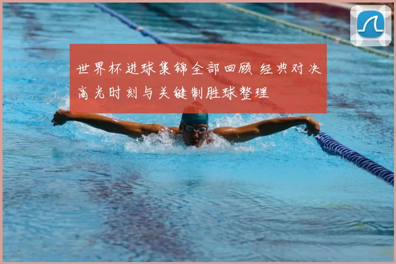 世界杯进球集锦全部回顾 经典对决高光时刻与关键制胜球整理