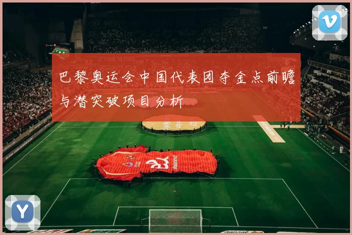 巴黎奥运会中国代表团夺金点前瞻与潜突破项目分析