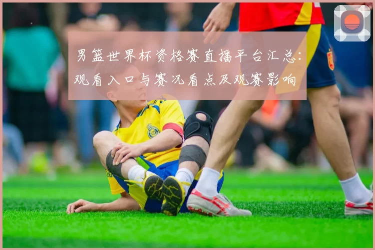 男篮世界杯资格赛直播平台汇总：观看入口与赛况看点及观赛影响