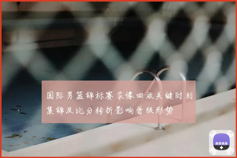 国际男篮锦标赛录像回放关键时刻集锦及比分转折影响晋级形势