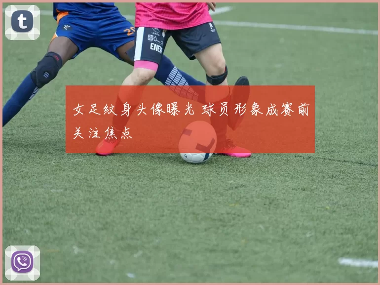 女足纹身头像曝光 球员形象成赛前关注焦点