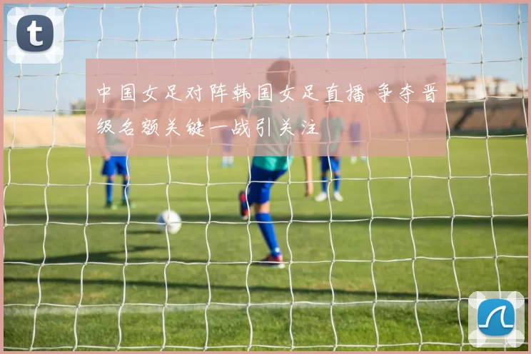 中国女足对阵韩国女足直播 争夺晋级名额关键一战引关注