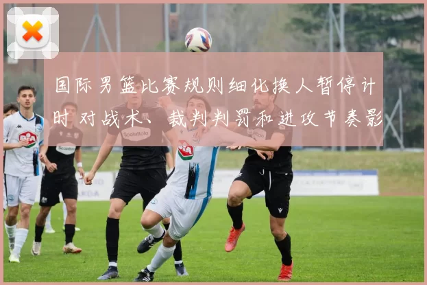 国际男篮比赛规则细化换人暂停计时 对战术、裁判判罚和进攻节奏影响