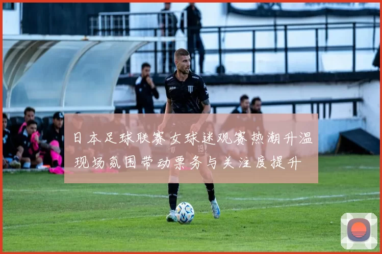 日本足球联赛女球迷观赛热潮升温 现场氛围带动票务与关注度提升