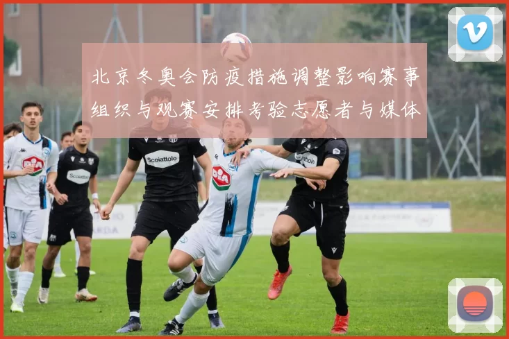 北京冬奥会防疫措施调整影响赛事组织与观赛安排考验志愿者与媒体通行