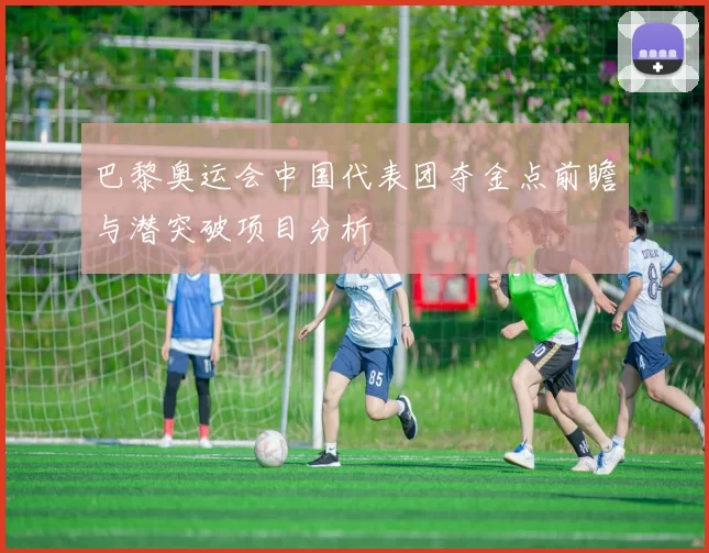 巴黎奥运会中国代表团夺金点前瞻与潜突破项目分析