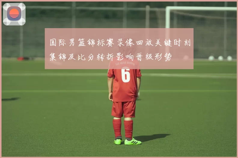 国际男篮锦标赛录像回放关键时刻集锦及比分转折影响晋级形势