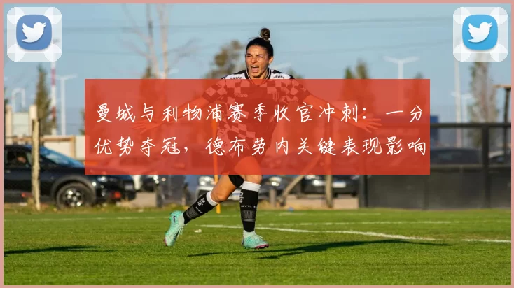 曼城与利物浦赛季收官冲刺:一分优势夺冠,德布劳内关键表现影响终局