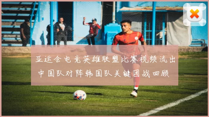 亚运会电竞英雄联盟比赛视频流出 中国队对阵韩国队关键团战回顾