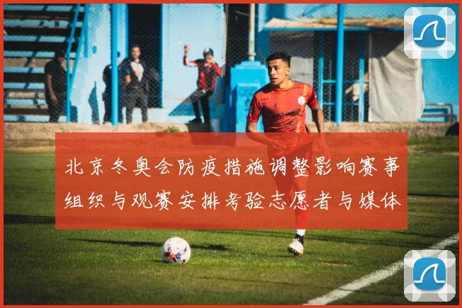 北京冬奥会防疫措施调整影响赛事组织与观赛安排考验志愿者与媒体通行